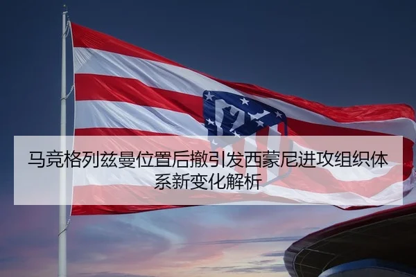 马竞格列兹曼位置后撤引发西蒙尼进攻组织体系新变化解析