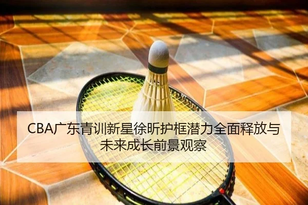 CBA广东青训新星徐昕护框潜力全面释放与未来成长前景观察